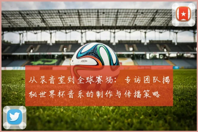 从录音室到全球赛场：专访团队揭秘世界杯音乐的制作与传播策略