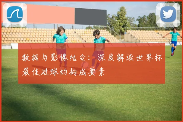 数据与影像结合：深度解读世界杯最佳进球的构成要素