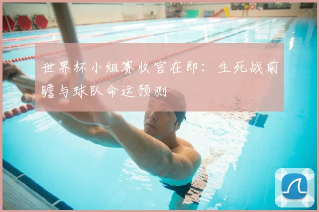 世界杯小组赛收官在即：生死战前瞻与球队命运预测