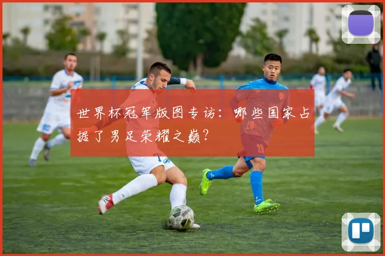世界杯冠军版图专访:哪些国家占据了男足荣耀之巅?