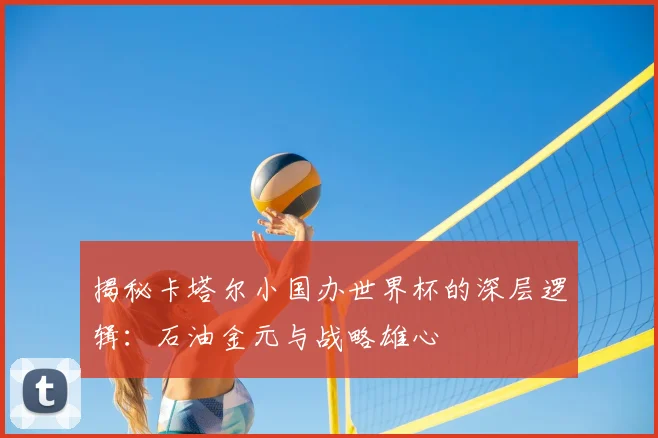 揭秘卡塔尔小国办世界杯的深层逻辑:石油金元与战略雄心