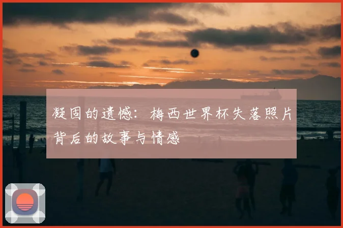 凝固的遗憾:梅西世界杯失落照片背后的故事与情感
