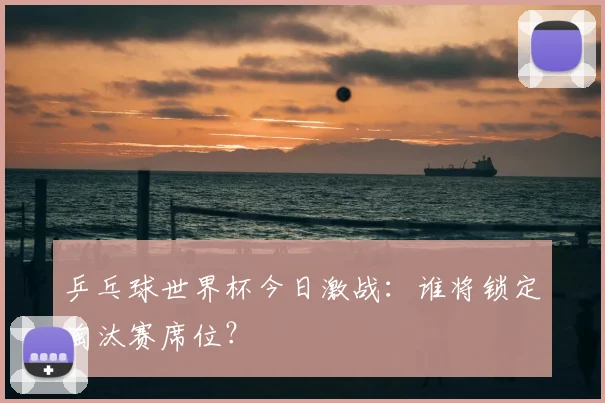 乒乓球世界杯今日激战:谁将锁定淘汰赛席位?