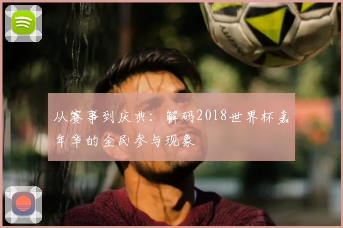 从赛事到庆典：解码2018世界杯嘉年华的全民参与现象