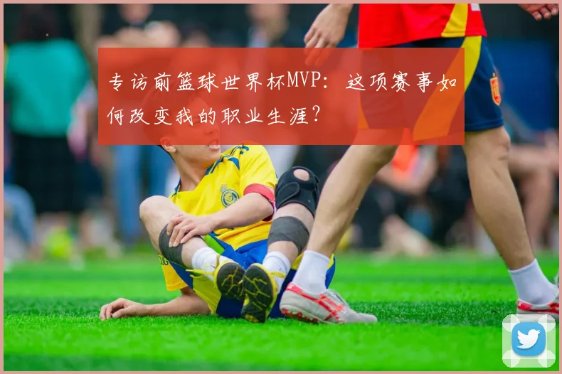 专访前篮球世界杯MVP:这项赛事如何改变我的职业生涯?