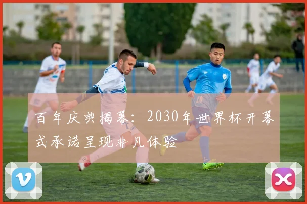 百年庆典揭幕:2030年世界杯开幕式承诺呈现非凡体验