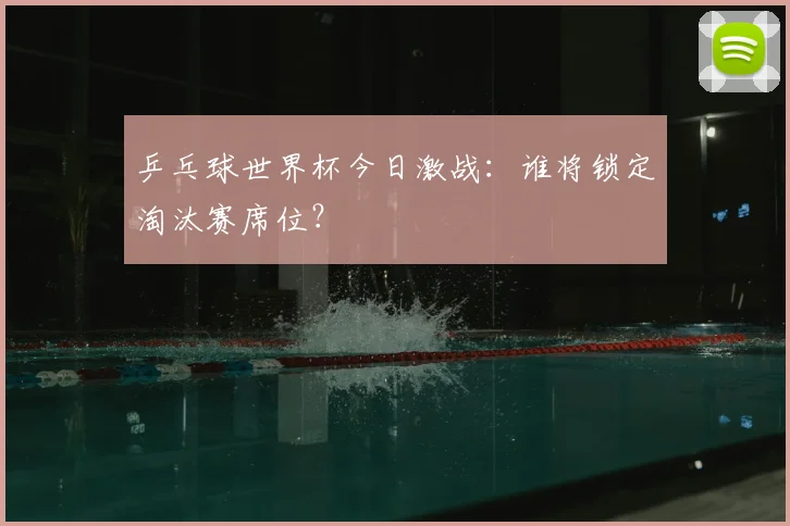 乒乓球世界杯今日激战:谁将锁定淘汰赛席位?