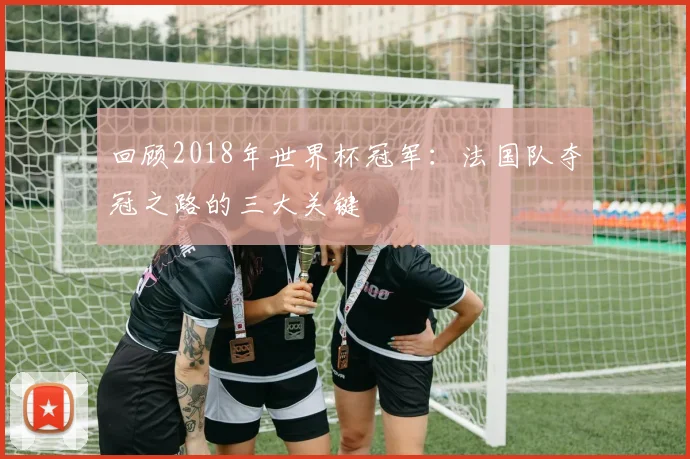 回顾2018年世界杯冠军:法国队夺冠之路的三大关键