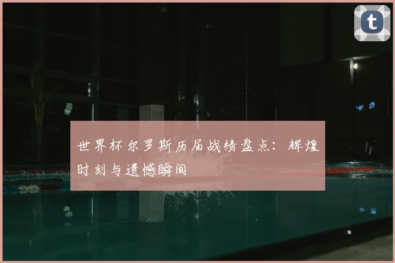 世界杯尔罗斯历届战绩盘点:辉煌时刻与遗憾瞬间