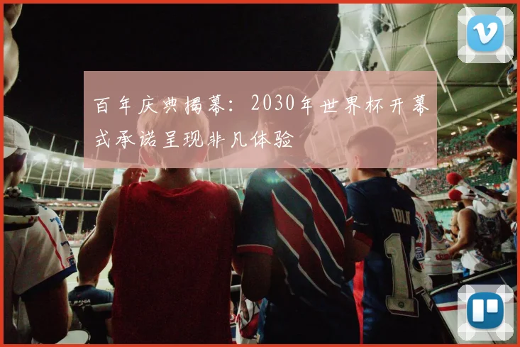 百年庆典揭幕:2030年世界杯开幕式承诺呈现非凡体验