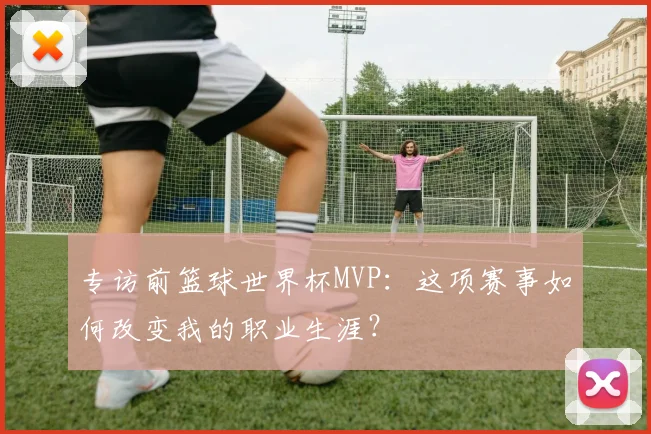专访前篮球世界杯MVP：这项赛事如何改变我的职业生涯？