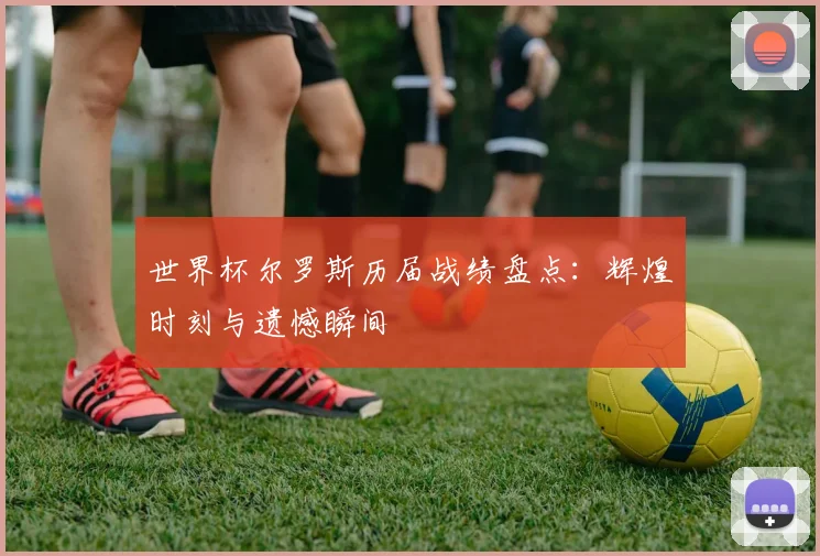 世界杯尔罗斯历届战绩盘点:辉煌时刻与遗憾瞬间