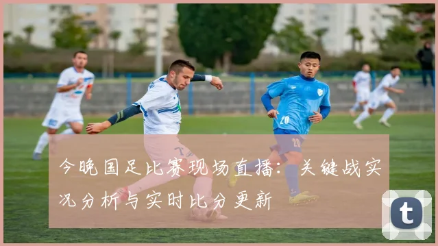 今晚国足比赛现场直播:关键战实况分析与实时比分更新