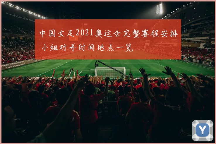 中国女足2021奥运会完整赛程安排 小组对手时间地点一览