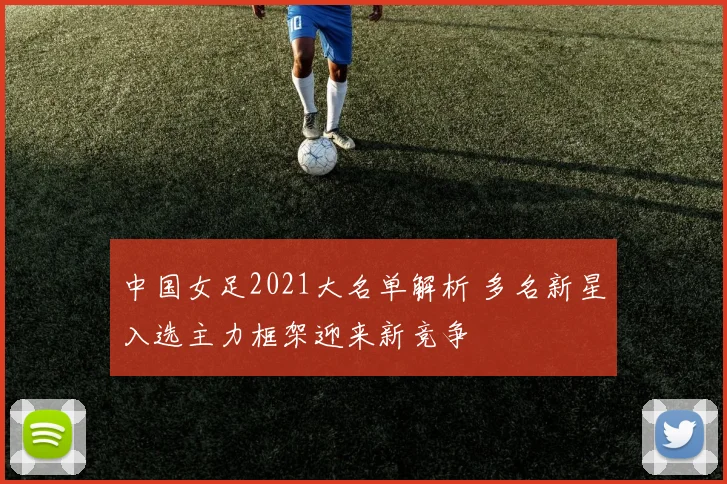 中国女足2021大名单解析 多名新星入选主力框架迎来新竞争
