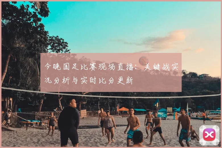 今晚国足比赛现场直播：关键战实况分析与实时比分更新